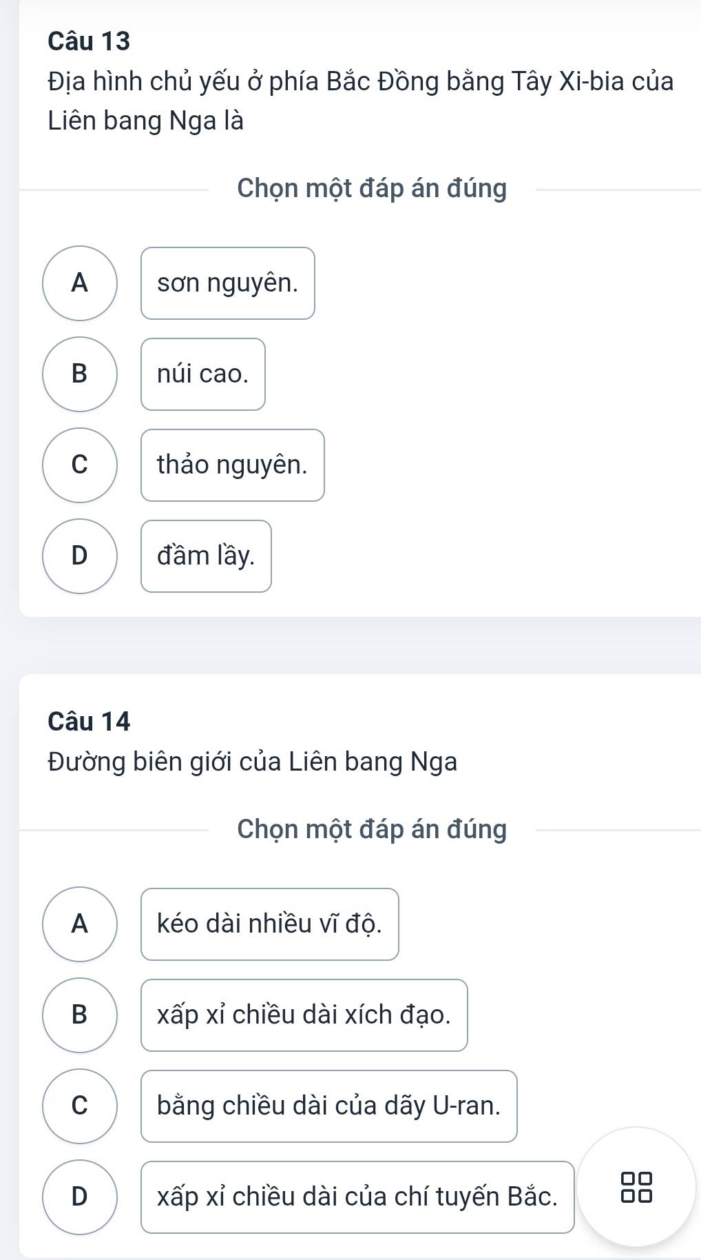 Địa hình chủ yếu ở phía Bắc Đồng bằng Tây Xi-bia của
Liên bang Nga là
Chọn một đáp án đúng
A sơn nguyên.
B núi cao.
C thảo nguyên.
D đầm lầy.
Câu 14
Đường biên giới của Liên bang Nga
Chọn một đáp án đúng
A kéo dài nhiều vĩ độ.
B xấp xỉ chiều dài xích đạo.
C bằng chiều dài của dãy U-ran.
D xấp xỉ chiều dài của chí tuyến Bắc.