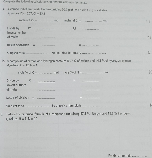 Complete the following calculations to find the empirical formulae. 
a. A compound of lead and chlorine contains 20.7 g of lead and 14.2 g of chlorine. 
A, values: Pb=207, Cl=35.5
moles of Pb= _  mol moles of CI= _  mol [1] 
Divide by Pb _Cl_ 
lowest number 
of moles __[1] 
Result of division = _=_ 
Simplest ratio _So empirical formula is _[2] 
b. A compound of carbon and hydrogen contains 85.7 % of carbon and 14.3 % of hydrogen by mass. 
A values: C=12, H=1
mole % of C= _ mol mole % of H= _  mol
[1] 
Divide by C _H_ 
lowest number 
of moles __[1 
Result of division = _=_ 
Simplest ratio _So empirical formula is_ 
c. Deduce the empirical formula of a compound containing 87.5 % nitrogen and 12.5 % hydrogen. 
A, values: H=1, N=14
Empirical formula_