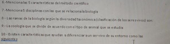 6.-Mencionalas 5 características del método científico 
7.-Menciona 5 disciplinas con las que se relaciona la biología 
8.- Las ramas de la biología según la diversidad taxonómica (clasificación de los seresvivos) son: 
9.- La zoología que se divide de acuerdo con el tipo de animal que se estudia: 
10.- Existen características que ayudan a diferenciar a un servivo de su entorno como las 
siguiente s