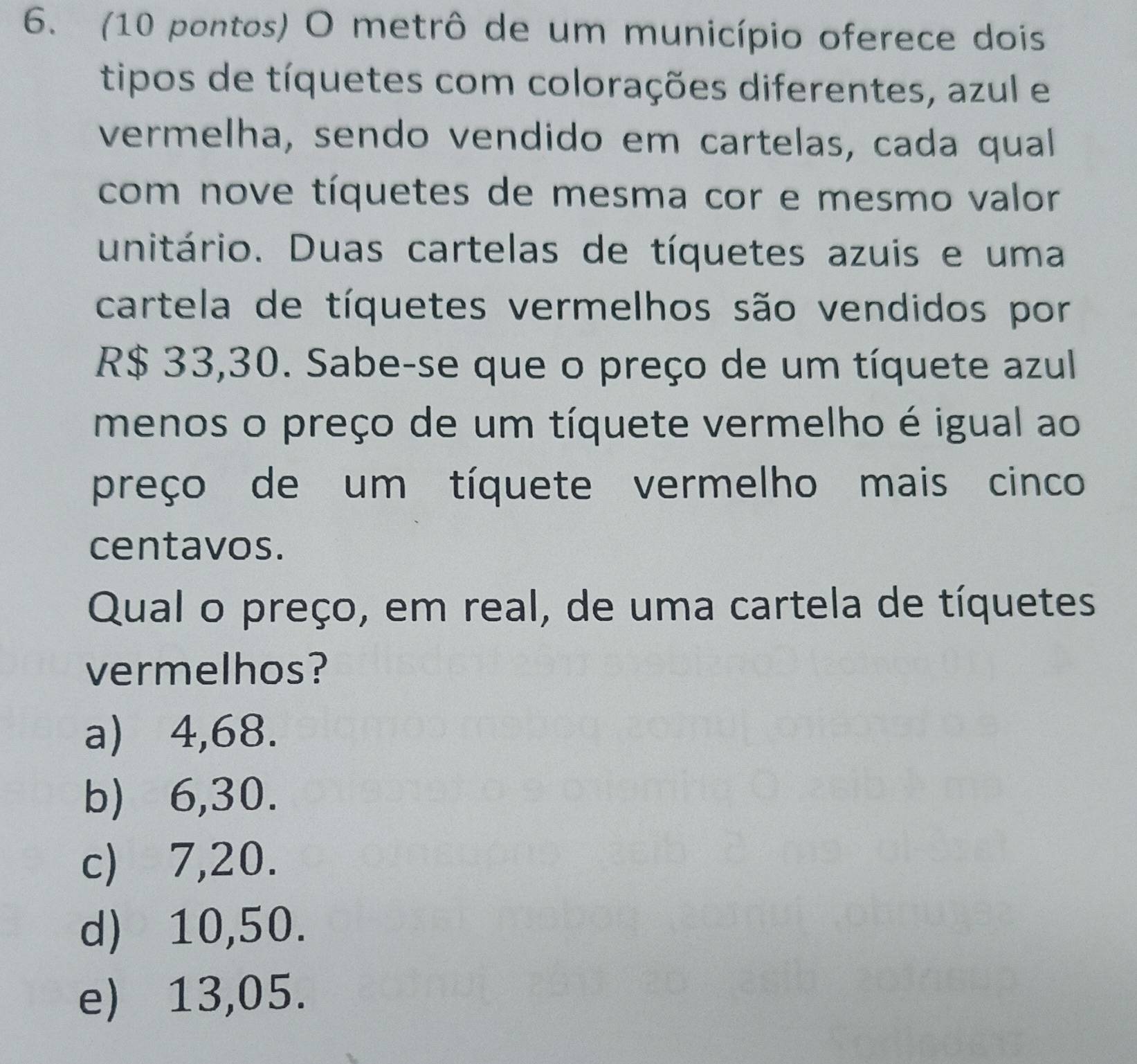 (10 pontos) O metrô de um município oferece dois
tipos de tíquetes com colorações diferentes, azul e
vermelha, sendo vendido em cartelas, cada qual
com nove tíquetes de mesma cor e mesmo valor
unitário. Duas cartelas de tíquetes azuis e uma
cartela de tíquetes vermelhos são vendidos por
R$ 33,30. Sabe-se que o preço de um tíquete azul
menos o preço de um tíquete vermelho é igual ao
preço de um tíquete vermelho mais cinco
centavos.
Qual o preço, em real, de uma cartela de tíquetes
vermelhos?
a) ⩾4,68.
b) 6,30.
c) ⩽7,20.
d) 10,50.
e) 13,05.