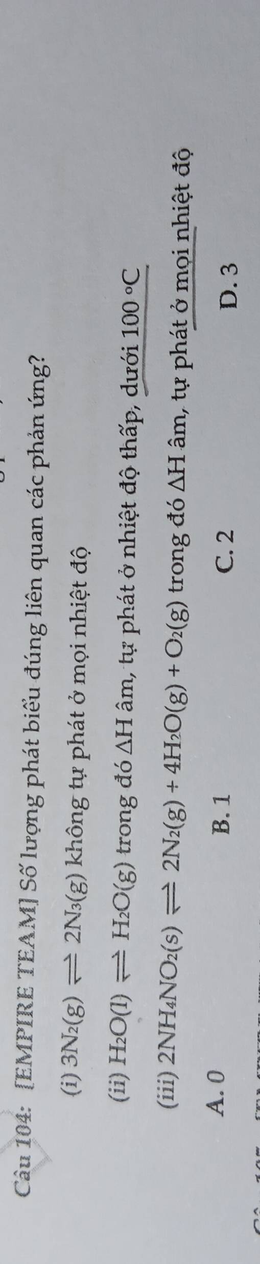 [EMPIRE TEAM] Số lượng phát biểu đúng liên quan các phản ứng?
(i) 3N_2(g)leftharpoons 2N_3(g) không tự phát ở mọi nhiệt độ
(ii) H_2O(l)leftharpoons H_2O(g) trong đó △ Ham 1, tự phát ở nhiệt độ thấp, dưới 100°C
(iii) 2NH_4NO_2(s)leftharpoons 2N_2(g)+4H_2O(g)+O_2(g) trong đó △ H âm, tự phát ở mọi nhiệt độ
A. 0 B. 1 C. 2 D. 3