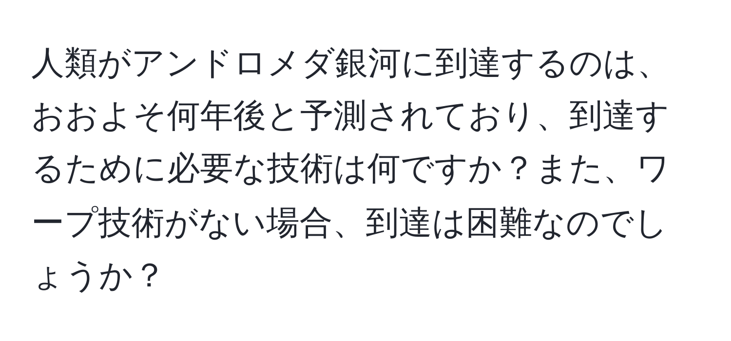 人類がアンドロメダ銀河に到達するのは、おおよそ何年後と予測されており、到達するために必要な技術は何ですか？また、ワープ技術がない場合、到達は困難なのでしょうか？