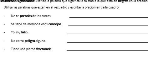 escubrendo significados: Escribe la palabra que significa lo mismo a la que esta en negrita en la oración 
Utiliza las palabras que están en el recuadro y escribe la oración en cada cuadro, 
No te prendas de los carros._ 
Se sabe de memoria esos consejos_ 
Yo soy listo. 
_ 
No corro peligão alguno._ 
Tiene una pierna fracturada_