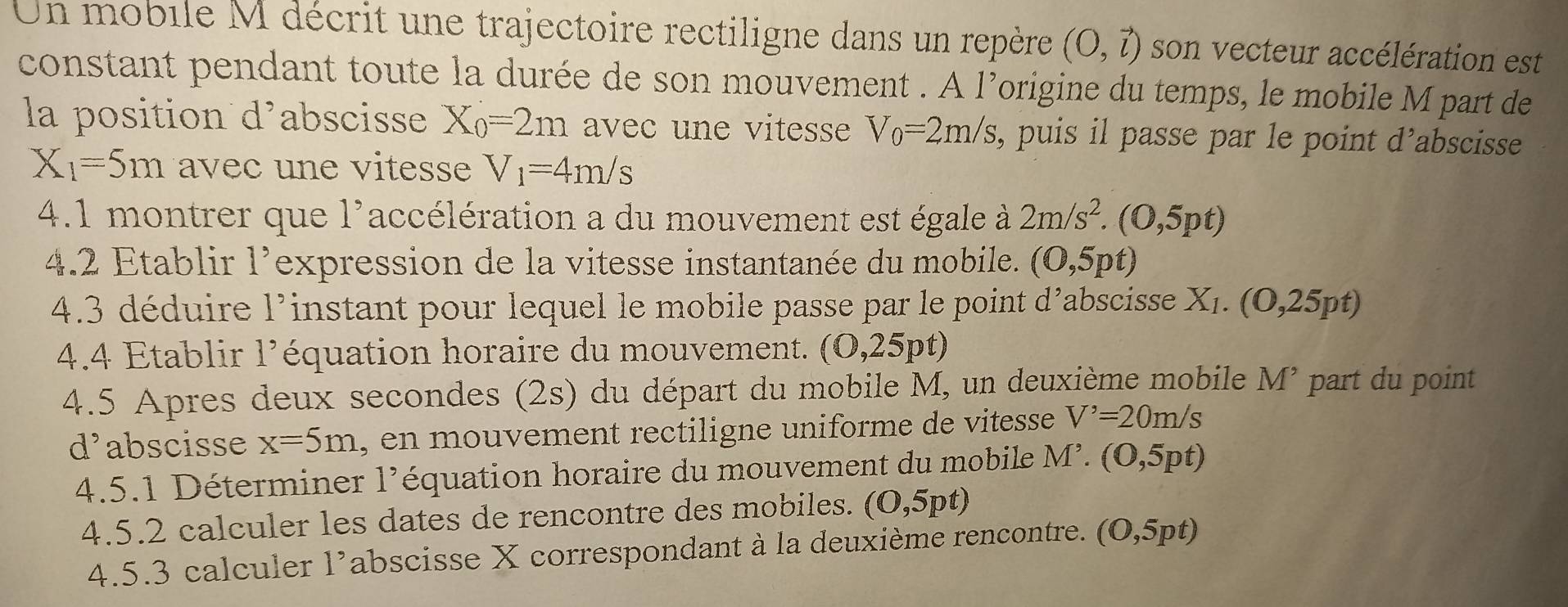 Un mobile M décrit une trajectoire rectiligne dans un repère (O,vector l) son vecteur accélération est 
constant pendant toute la durée de son mouvement . A 1^, origine du temps, le mobile M part de 
la position d’abscisse X_0=2m avec une vitesse V_0=2m/s, , puis il passe par le point d’abscisse
X_1=5m avec e iess V_1=4m/s
4.1 montrer qu 1^9 accélération a du mouvement est égale à 2m/s^2.(0,5pt)
4.2 Etablir 1^, expression de la vitesse instantanée du mobile. (0,5pt)
4.3 déduire 1^9 instant pour lequel le mobile passe par le point d’abscisse X_1.(0,25pt)
4.4 Etablir 1' équation horaire du mouvement. (0,25pt)
4.5 Apres deux secondes (2s) du départ du mobile M, un deuxième mobile M^, part du point
d^, abscisse x=5m , en mouvement rectiligne uniforme de vitesse V'=20m/s
4.5.1 Déterminer 1 1^, l' équation horaire du mouvement du mobile M^,.(0,5pt)
4.5.2 calculer les dates de rencontre des mobiles. (0,5pt)
4.5.3 calculer l’abscisse X correspondant à la deuxième rencontre. (O,5pt)