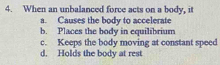 When an unbalanced force acts on a body, it
a. Causes the body to accelerate
b. Places the body in equilibrium
c. Keeps the body moving at constant speed
d. Holds the body at rest