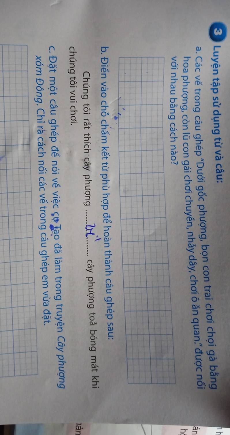 Luyện tập sử dụng từ và câu: 
a. Các vế trong câu ghép "Dưới gốc phượng, bọn con trai chơi chọi gà bằng 
h h 
hoa phượng, còn lũ con gái chơi chuyền, nhảy dây, chơi ô ăn quan.' được nối 
án 
h 
với nhau bằng cách nào? 
b. Điển vào chỗ chấm kết từ phù hợp để hoàn thành câu ghép sau: 
Chúng tôi rất thích cây phượng _cây phượng toả bóng mát khi 
làn 
chúng tôi vui chơi. 
c. Đặt một câu ghép để nói về việc cụ Tạo đã làm trong truyện Cây phượng 
xóm Đông. Chỉ rà cách nối các vế trong câu ghép em vừa đặt.