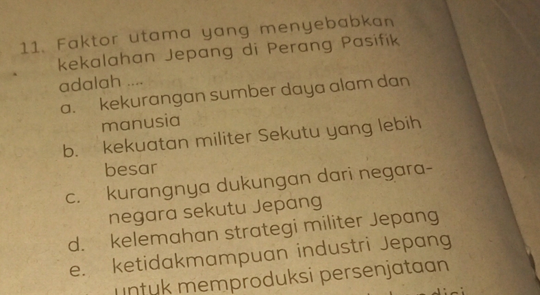 Faktor utama yang menyebabkan
kekalahan Jepang di Perang Pasifik
adalah ....
a. kekurangan sumber daya alam dan
manusia
b. kekuatan militer Sekutu yang lebih
besar
c. kurangnya dukungan dari negara-
negara sekutu Jepang
d. kelemahan strategi militer Jepang
e. ketidakmampuan industri Jepang
untuk memproduksi persenjataan