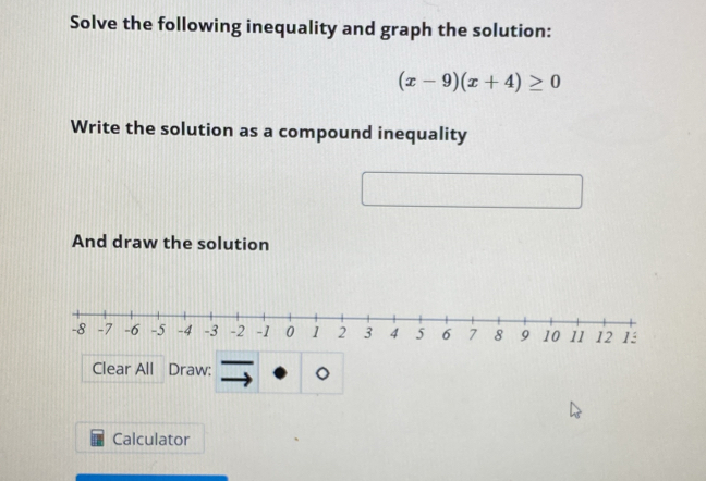 Solve the following inequality and graph the solution:
(x-9)(x+4)≥ 0
Write the solution as a compound inequality 
And draw the solution 
Clear All Draw: 
Calculator