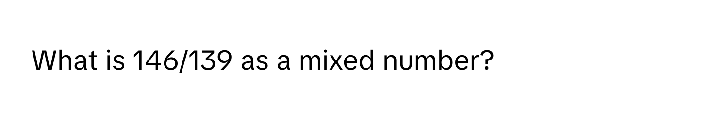 What is 146/139 as a mixed number?