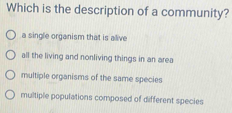 Which is the description of a community?
a single organism that is alive
all the living and nonliving things in an area
multiple organisms of the same species
multiple populations composed of different species