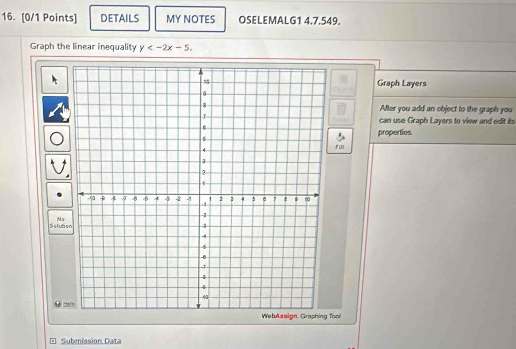 DETAILS MY NOTES OSELEMALG1 4.7.549. 
Graph the linear inequality y . 
Graph Layers 
After you add an object to the graph you 
can use Graph Layers to view and edit its 
properties. 
Fill 
No 
Solutio 
● Hele 
Tool 
Submission Data