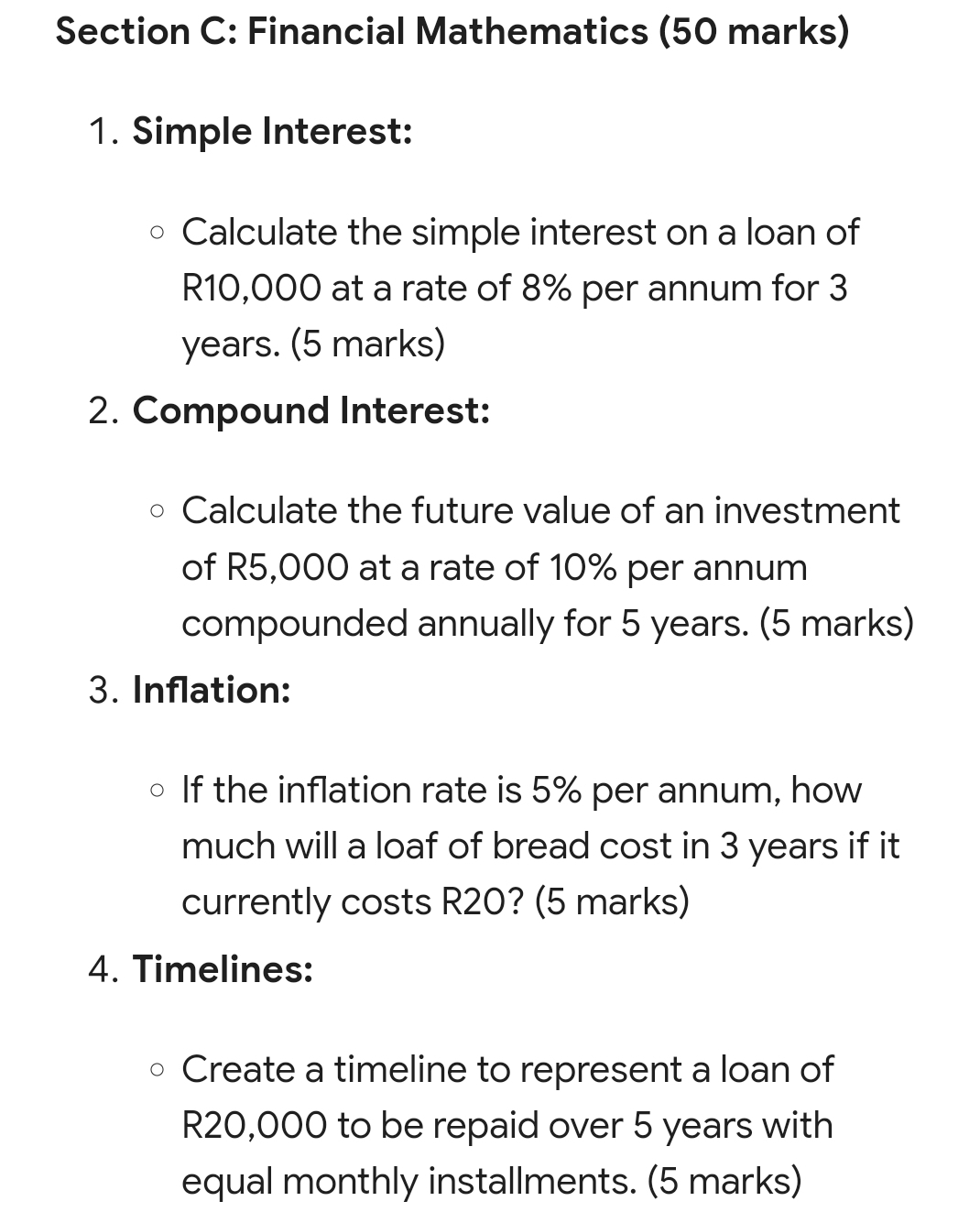 Financial Mathematics (50 marks) 
1. Simple Interest: 
Calculate the simple interest on a loan of
R10,000 at a rate of 8% per annum for 3
years. (5 marks) 
2. Compound Interest: 
Calculate the future value of an investment 
of R5,000 at a rate of 10% per annum 
compounded annually for 5 years. (5 marks) 
3. Inflation: 
If the inflation rate is 5% per annum, how 
much will a loaf of bread cost in 3 years if it 
currently costs R20? (5 marks) 
4. Timelines: 
Create a timeline to represent a loan of
R20,000 to be repaid over 5 years with 
equal monthly installments. (5 marks)