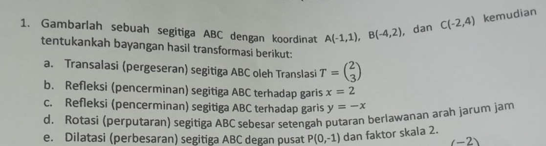 Gambarlah sebuah segitiga ABC dengan koordinat A(-1,1), B(-4,2) , dan
C(-2,4) kemudian 
tentukankah bayangan hasil transformasi berikut: 
a. Transalasi (pergeseran) segitiga ABC oleh Translasi T=beginpmatrix 2 3endpmatrix
b. Refleksi (pencerminan) segitiga ABC terhadap garis x=2
c. Refleksi (pencerminan) segitiga ABC terhadap garis y=-x
d. Rotasi (perputaran) segitiga ABC sebesar setengah putaran berlawanan arah jarum jam 
e. Dilatasi (perbesaran) segitiga ABC degan pusat P(0,-1) dan faktor skala 2.
(-2)