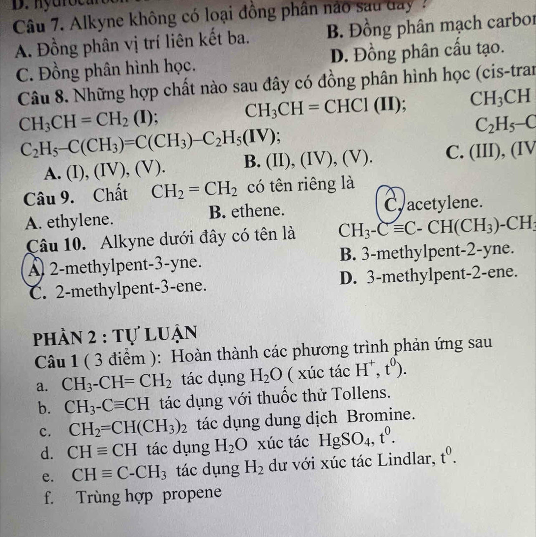 Alkyne không có loại đồng phân nào sau day  :
A. Đồng phân vị trí liên kết ba. B. Đồng phân mạch carbor
C. Đồng phân hình học. D. Đồng phân cầu tạo.
Câu 8. Những hợp chất nào sau đây có đồng phân hình học (cis-tran
CH_3CH=CH_2 ( (I); CH_3CH=CHC1(II)
CH_3CH
C_2H_5-C
C_2H_5-C(CH_3)=C(CH_3)-C_2H_5(IV); (II),(IV),(V).
A. (I),(IV),(V).
B.
C. (III), (IV
Câu 9. Chất CH_2=CH_2 có tên riêng là
A. ethylene. B. ethene. C, acetylene.
Câu 10. Alkyne dưới đây có tên là CH_3-Cequiv C-CH(CH_3)-CH_3
2-methylpent-3-yne. B. 3-methylpent-2-yne.
C. 2-methylpent-3-ene. D. 3-methylpent-2-ene.
phần 2 : tự luận
Câu 1 ( 3 điểm ): Hoàn thành các phương trình phản ứng sau
a. CH_3-CH=CH_2 tác dụng H_2O ( xúc tác H^+,t^0).
b. CH_3-Cequiv CH tác dụng với thuốc thử Tollens.
c. CH_2=CH(CH_3)_2 tác dụng dung dịch Bromine.
d. CHequiv CH tác dụng H_2O xúc tác HgSO_4,t^0.
e. CHequiv C-CH_3 tác dụng H_2 dư với xúc tác Lindlar, t^0.
f. Trùng hợp propene