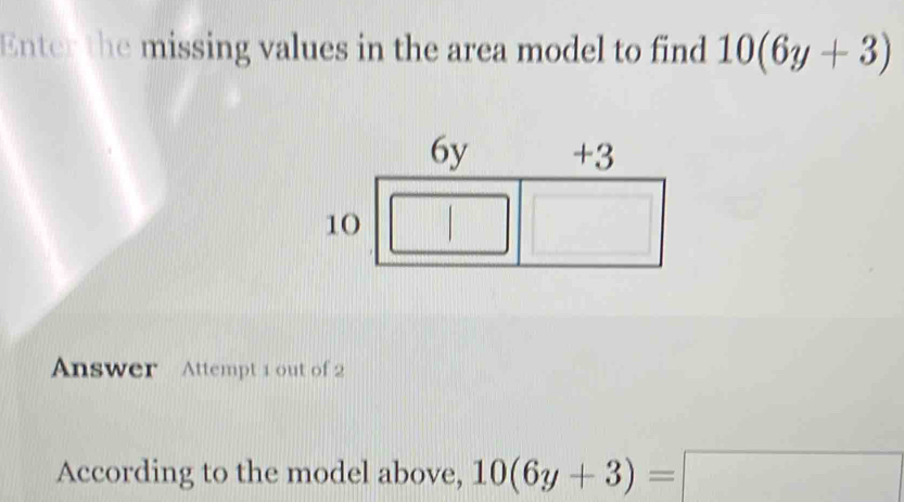 Enter the missing values in the area model to find 10(6y+3)
Answer Attempt 1 out of 2 
According to the model above, 10(6y+3)=□