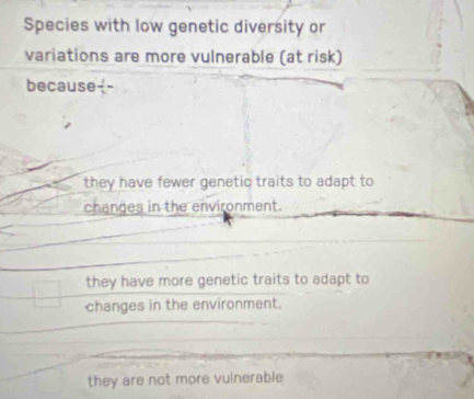 Species with low genetic diversity or
variations are more vulnerable (at risk)
because  1/x =
they have fewer genetic traits to adapt to
changes in the environment.
they have more genetic traits to adapt to
changes in the environment.
they are not more vulnerable