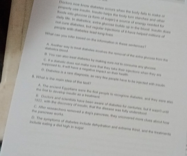 Dectors now know diabetes occurs when the body falls to make or
properly use insulin. Insulin helps the body turn starches and other
foods into giucose (a form of sugar)-a source of energy needed for
tally life. In diabetice, extra glucose builds up in the blood Insulin doe
not cure diabetes, but regular injections of it have helped millions of
people with diabetes lead long lives
What can you infer based on the information in these sentences?
disbetes Blood
A. Another way to treat diabetes involves the removal of the extra glucoss from the
B. You can also treat diabetes by making sure not to comsume any glucese
C. if a diabetic does not make sure that they take their injections when they are
supposed to, it will have a negative impact on their health
D. Diabetes is a rare diagnosts, so very few people have to be injected with insuln
5. What is the main idea of the text?
the first to develop insultn as a treatment.
A. The ancient Egyptians were the first people to recognize diabetes, and they were also
A. Doctors and scientists have been aware of diabetes for centurtes, but it wasn't unts
1922, with the discovery of insulin, that the disease was fully understood
the pancreas works. C. After researchers removed a dog's pancreas, they uncovered more clues about how
include eating a diet high in sugar .
D. The symptoms of diabetes include dehydration and extrems thirst, and the treatments