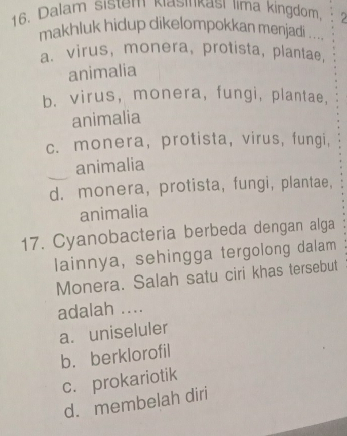 Dalam sistem Klasinkası lima kingdom,
2
makhluk hidup dikelompokkan menjadi ....
a. virus, monera, protista, plantae,
animalia
b. virus, monera, fungi, plantae,
animalia
c. monera, protista, virus, fungi,
animalia
d. monera, protista, fungi, plantae,
animalia
17. Cyanobacteria berbeda dengan alga
lainnya, sehingga tergolong dalam
Monera. Salah satu ciri khas tersebut
adalah ....
a. uniseluler
b. berklorofil
c. prokariotik
d. membelah diri