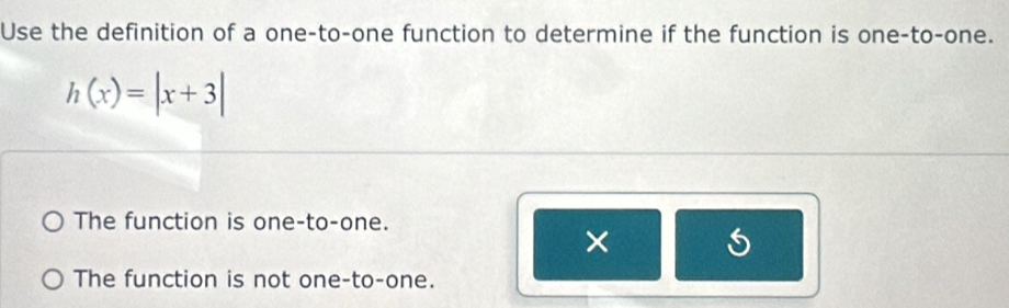 Use the definition of a one-to-one function to determine if the function is one-to-one.
h(x)=|x+3|
The function is one-to-one.
The function is not one-to-one.