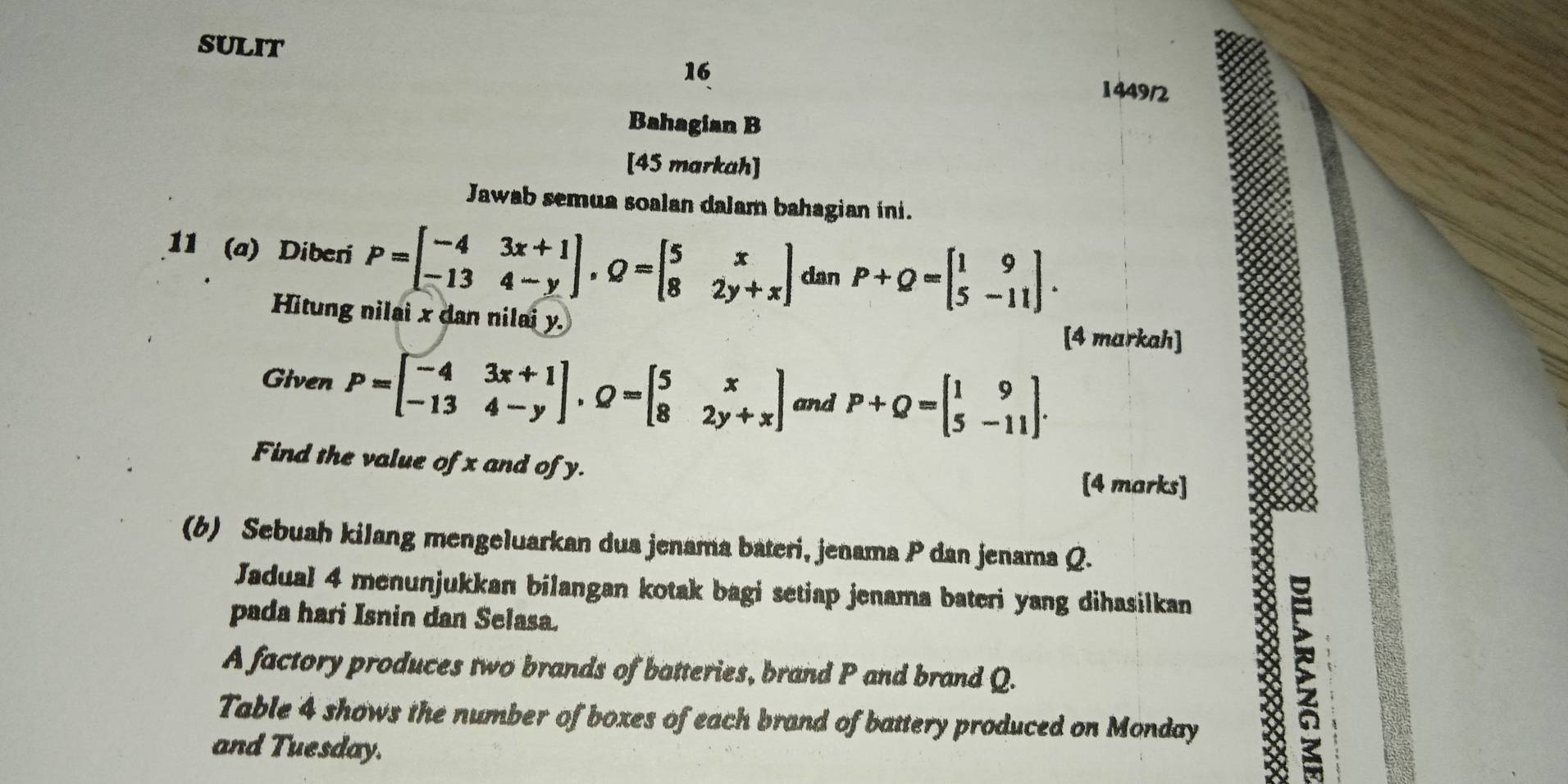 sulit 
16 
1449/2 
Bahagian B 
[45 markah] 
Jawab semua soalan dalam bahagian ini. 
11 (a) Diberi P=beginbmatrix -4&3x+1 -13&4-yendbmatrix , Q=beginbmatrix 5&x 8&2y+xendbmatrix can P+Q=beginbmatrix 1&9 5&-11endbmatrix. 
Hitung nilai x dan nilai y. [4 markah] 
Given P=beginbmatrix -4&3x+1 -13&4-yendbmatrix , Q=beginbmatrix 5&x 8&2y+xendbmatrix and P+Q=beginbmatrix 1&9 5&-11endbmatrix. 
Find the value of x and of y. [4 marks] 
(b) Sebuah kilang mengeluarkan dua jenama bateri, jenama P dan jenama Q. 
Jadual 4 menunjukkan bilangan kotak bagi setiap jenama bateri yang dihasilkan 
pada hari Isnin dan Selasa. 
A factory produces two brands of batteries, brand P and brand Q. 8 
Table 4 shows the number of boxes of each brand of battery produced on Monday 
and Tuesday.