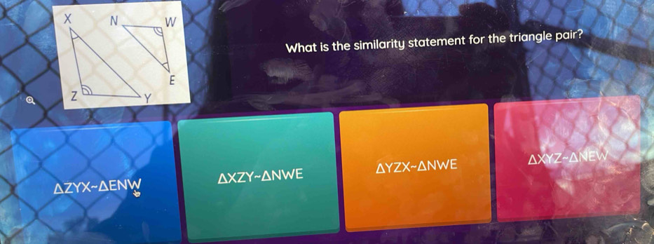 What is the similarity statement for the triangle pair?
E
Q
azyx~aenw ΔXZY~ΔNWE ΔYZX~ΔNWE AXYZ ~AnEW