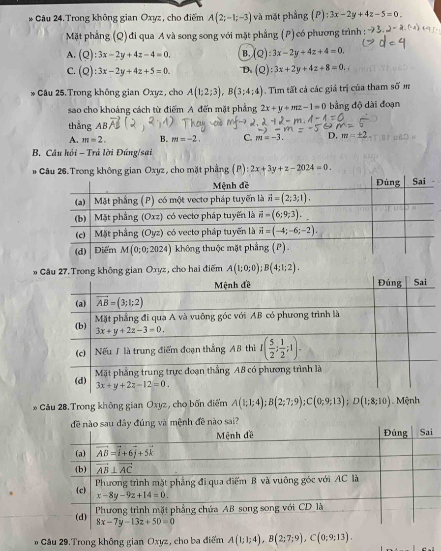 » Câu 24.Trong không gian Oxyz , cho điểm A(2;-1;-3) và mặt phẳng (P): 3x-2y+4z-5=0.
Mặt phẳng (Q)đi qua A và song song với mặt phẳng (P)có phương trình :
A. (Q):3x-2y+4z-4=0. (Q):3x-2y+4z+4=0.
B.
C. (Q):3x-2y+4z+5=0. (Q):3x+2y+4z+8=0.
D.
» Câu 25. Trong không gian Oxyz , cho A(1;2;3),B(3;4;4). Tìm tất cả các giá trị của tham số m
sao cho khoảng cách từ điểm A đến mặt phẳng 2x+y+mz-1=0 bằng độ dài đoạn
thắng AB
A. m=2. B. m=-2. C. m=-3. D. m=± 2.
B. Câu hỏi - Trả lời Đúng/sai
» Câu 26. Trong không gian Oxyz , cho mặt phẳng (P): 2x+3y+z-2024=0.
»u 27.Trong không gian Oxyz, cho hai điểm A(1;0;0);B(4;1;2).
» Câu 28. Trong không gian Oxyz, cho bốn điểm A(1;1;4);B(2;7;9);C(0;9;13);D(1;8;10). Mệnh
Câu 29. Trong không gian Oxyz, cho ba điểm A(1;1;4),B(2;7;9),C(0;9;13).