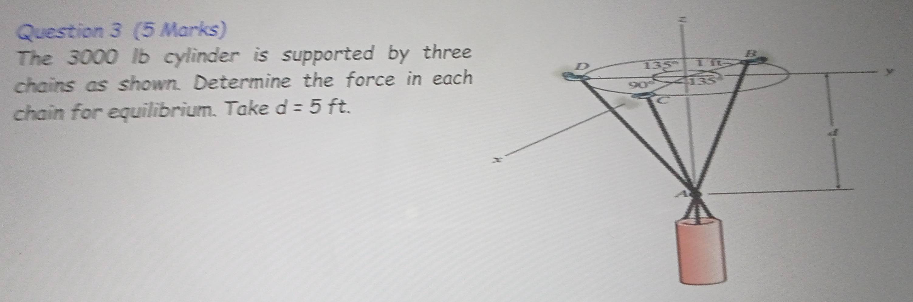 The 3000 Ib cylinder is supported by three
chains as shown. Determine the force in each
chain for equilibrium. Take d=5ft.