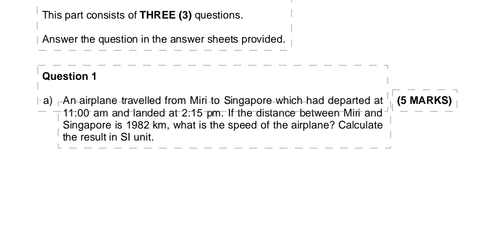 This part consists of THREE (3) questions. 
Answer the question in the answer sheets provided. 
Question 1 
a) An airplane travelled from Miri to Singapore which had departed at (5 MARKS) 
11:00 am and landed at 2:15 pm. If the distance between Miri and 
Singapore is 1982 km, what is the speed of the airplane? Calculate 
the result in SI unit.