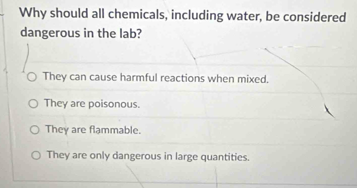 Why should all chemicals, including water, be considered
dangerous in the lab?
They can cause harmful reactions when mixed.
They are poisonous.
They are flammable.
They are only dangerous in large quantities.