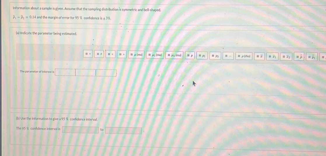 Information about a sample is given. Assume that the sampling distribution is symmetric and bell-shaped.
widehat p_1-widehat p_2=0.14 and the margin of error for 95 % confidence is± 3% , 
(a) Indicate the parameter being estimated.
::= 12= ::> μ(mu) :; mu (mu :: μg (mu) = p = pi u p2 :: - # ρ(rho) u r ::overline x_1 ::overline x_2 hat p :; 
The parameter of interest is 
(b) Use the information to give a 95 % confidence interval 
The 95 % confidence interval is to