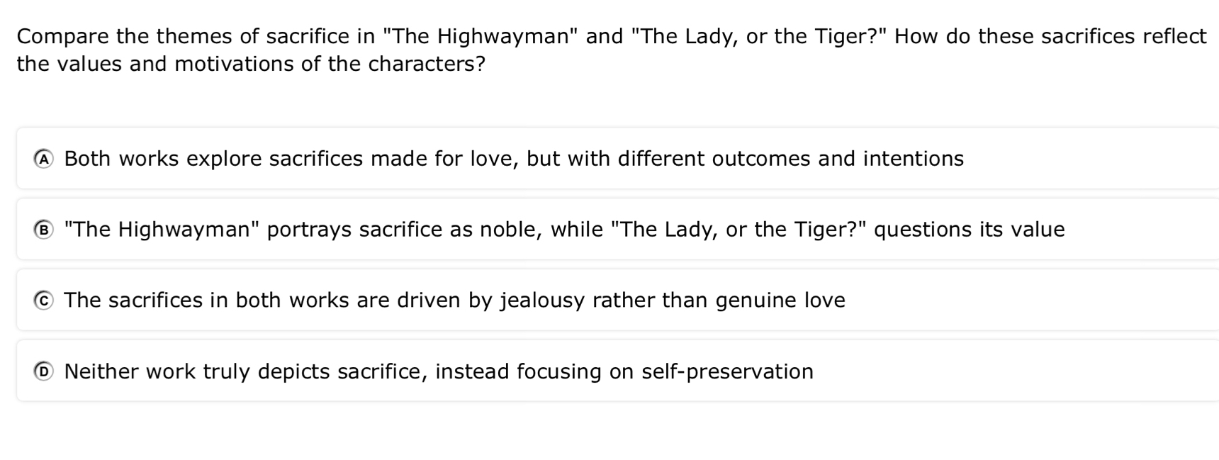 Compare the themes of sacrifice in "The Highwayman" and "The Lady, or the Tiger?" How do these sacrifices reflect
the values and motivations of the characters?
Ⓐ Both works explore sacrifices made for love, but with different outcomes and intentions
"The Highwayman" portrays sacrifice as noble, while "The Lady, or the Tiger?" questions its value
The sacrifices in both works are driven by jealousy rather than genuine love
Neither work truly depicts sacrifice, instead focusing on self-preservation