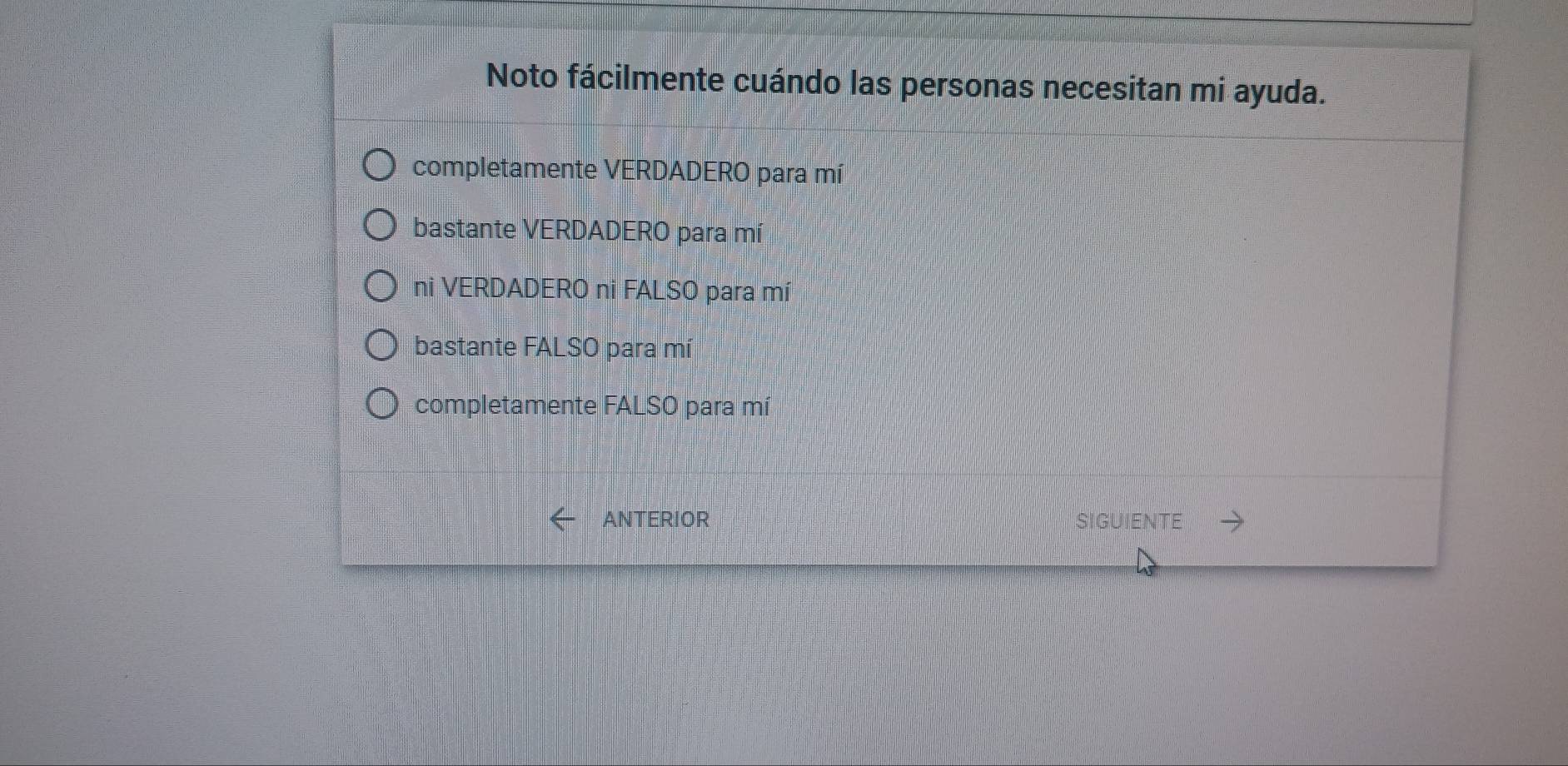 Noto fácilmente cuándo las personas necesitan mi ayuda.
completamente VERDADERO para mí
bastante VERDADERO para mí
ni VERDADERO ni FALSO para mí
bastante FALSO para mí
completamente FALSO para mí
ANTERIOR SIGUIENTE