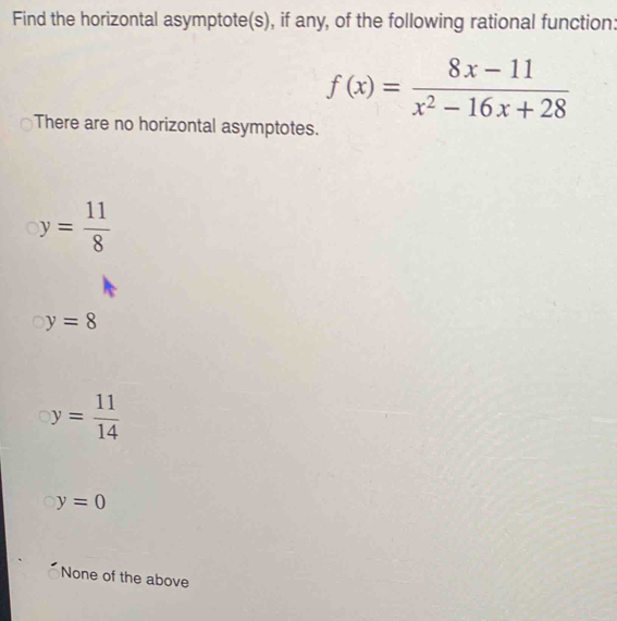 Find the horizontal asymptote(s), if any, of the following rational function:
f(x)= (8x-11)/x^2-16x+28 
There are no horizontal asymptotes.
y= 11/8 
y=8
y= 11/14 
y=0
None of the above