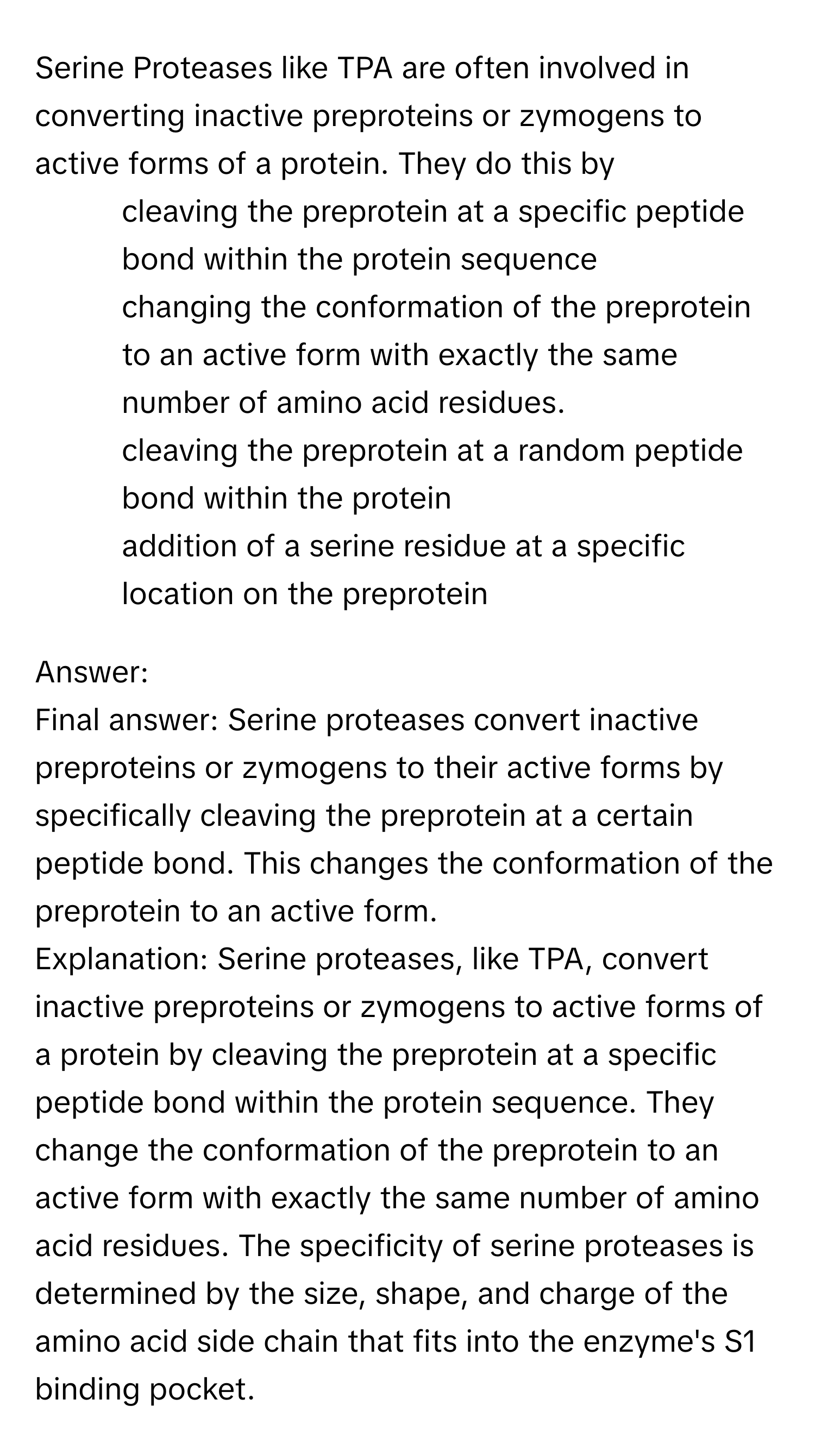 Serine Proteases like TPA are often involved in converting inactive preproteins or zymogens to active forms of a protein. They do this by
* cleaving the preprotein at a specific peptide bond within the protein sequence
* changing the conformation of the preprotein to an active form with exactly the same number of amino acid residues.
* cleaving the preprotein at a random peptide bond within the protein
* addition of a serine residue at a specific location on the preprotein

Answer: 
Final answer: Serine proteases convert inactive preproteins or zymogens to their active forms by specifically cleaving the preprotein at a certain peptide bond. This changes the conformation of the preprotein to an active form.
Explanation: Serine proteases, like TPA, convert inactive preproteins or zymogens to active forms of a protein by cleaving the preprotein at a specific peptide bond within the protein sequence. They change the conformation of the preprotein to an active form with exactly the same number of amino acid residues. The specificity of serine proteases is determined by the size, shape, and charge of the amino acid side chain that fits into the enzyme's S1 binding pocket.