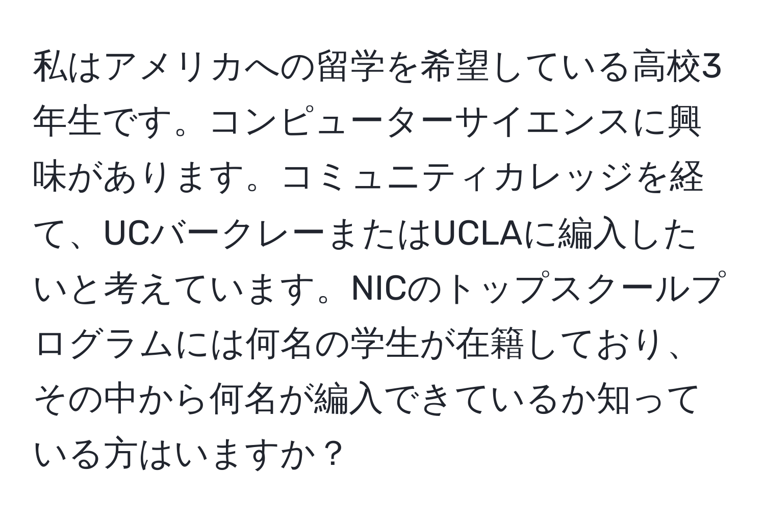 私はアメリカへの留学を希望している高校3年生です。コンピューターサイエンスに興味があります。コミュニティカレッジを経て、UCバークレーまたはUCLAに編入したいと考えています。NICのトップスクールプログラムには何名の学生が在籍しており、その中から何名が編入できているか知っている方はいますか？