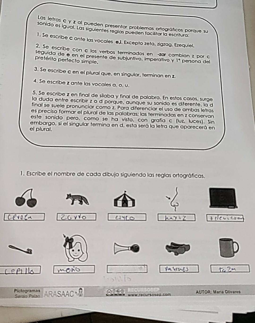 Las letras c y z al pueden presentar problemas ortográficos porque su 
sonido es igual. Las siguientes reglas pueden facilitar la escritura: 
1. Se escribe c ante las vocales e,I. Excepto zeta. zigzag. Ezequiel. 
2. Se escribe con c los verbos terminados en -zar cambian z por c 
seguida de ø en el presente de subjuntivo, imperativo y 1°
pretérito perfecto simple. persona del 
3. Se escribe c en el plural que, en singular, terminan en z. 
4. Se escribe z ante las vocales a, o, u. 
5. Se escribe z en final de silaba y final de palabra. En estos casos, surge 
la duda entre escribir z o d porque, aunque su sonido es diferente, la d 
final se suele pronunciar como z. Para diferenciar el uso de ambas letras 
es preciso formar el plural de las palabras; las terminadas en z conservan 
este sonido pero, como se ha visto, con grafía c (luz, luces). Sin 
embargo, si el singular termina en d, esta será la letra que aparecerá en 
el plural. 
1. Escribe el nombre de cada dibujo siguiendo las reglas ortográficas. 

Pictogramas ARASAAC * AUTOR: María Olivares 
gose 
Seraïo Palao www recursosed.com 
_