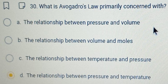 What is Avogadro's Law primarily concerned with?
a. The relationship between pressure and volume
b. The relationship between volume and moles
c. The relationship between temperature and pressure
d. The relationship between pressure and temperature