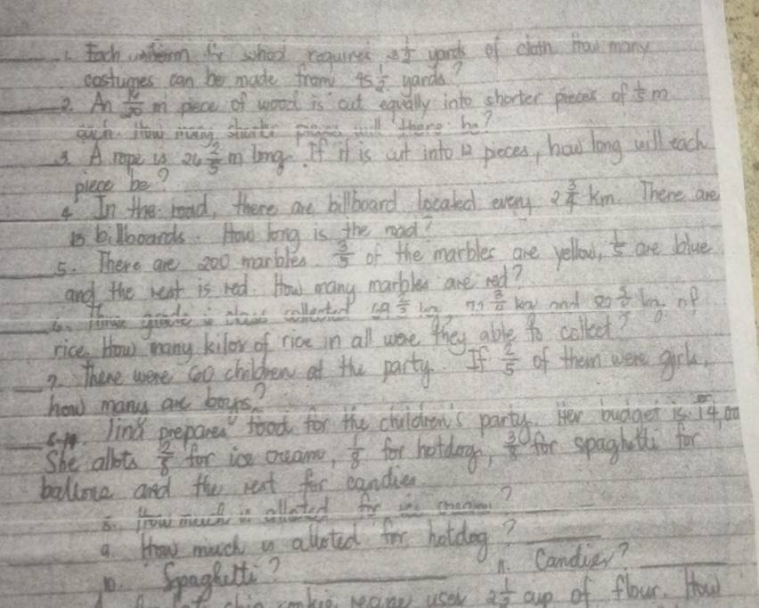 Each untem for school coqurss of yords of clath Hhow many 
costumes can be made from 45 1/2  yards? 
2. An 16/20 m piece of wood is cut equally into shorter preces of  1/5 m
eugh How many shorts pass will there be? 
3. A. ropi vs 26 2/5 m Long. If if is cut into a pieces, how long will each 
plece be? 
4 In the road, there are bilboard locaked every 2 3/4 km There are 
B kilbooards. How long is the read? 
_5. There are 200 marbles  3/5  of the marbles are yellow  1/5  are blue 
and the went is red. How many marbler are ned? 
and so 
_b. toe grade is cais collected log _ 2/3 · log 0.73 3/12 log   9/10  collect  5/2 ln op 
rice How many kilor of rice in all were they able 
2. There were co children at the party.  2/5  of them were grls, 
_how many are boys? 
c. lind prepare food for the chuldren's party. Her budget is l4 o 
She allots  2/8  for in ceama,  1/8  for hotdoge?  3/8  for spaghatl for 
ballone and the rest for eandien 
8n yow much is allated for ie creno?_ 
a thow much a alloted for hotdog?_ 
1. Seaghuit?_ 
1. Candiey?_ 
Lis immked wane user 2 1/2  cup of flour. How