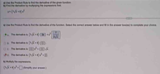 Usa the Proddunt Flute to find the stertvaltive of the givan function 
b) Find the carivative by multplying the expressiona first
y=(7sqrt(t)+8)s^2
_ 
a) Like the Psduct Huse to find the derivarive of the turction. Setecd the corect aneer hass and tit io the ansser foces) io complete your choce 
The derhvelive is (7sqrt(x)+8)(3xendpmatrix +x^2( 9/9sqrt(x) )
(. The derivetive is (7sqrt(x)+8)(□ ). The derivative is (□ )v^2+(□ )sqrt(x). The derhvalive is (7sqrt(x)+8)x^2+□
b) Multiply the expressions.
(7sqrt(x)+8)x^2=□ (Sompefy your araomer )