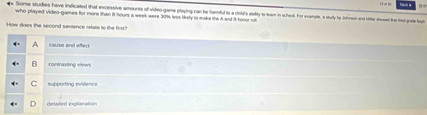 uf 2 On
who played video-games for more than 8 hours a week were 30% less likely to make the A and B honor roll. Some studies have indicated that excessive amounts of video-game playing can be harmful to a child's ability to learn in school. For example, a study by Johnson and Miller showed that third-grade boys
How does the second sentence relate to the first?
A cause and effect
B contrasting views
C supporting evidence
detailed explanation