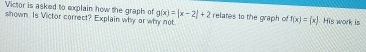 Victor is asked to explain how the graph of g(x)=|x-2|+2
shown. Is Victor correct? Explain why or why not relates to the graph of f(x)=(x) His work is