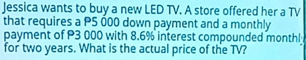 Jessica wants to buy a new LED TV. A store offered her a TV 
that requires a P5 000 down payment and a monthly 
payment of P3 000 with 8.6% interest compounded monthl 
for two years. What is the actual price of the TV?