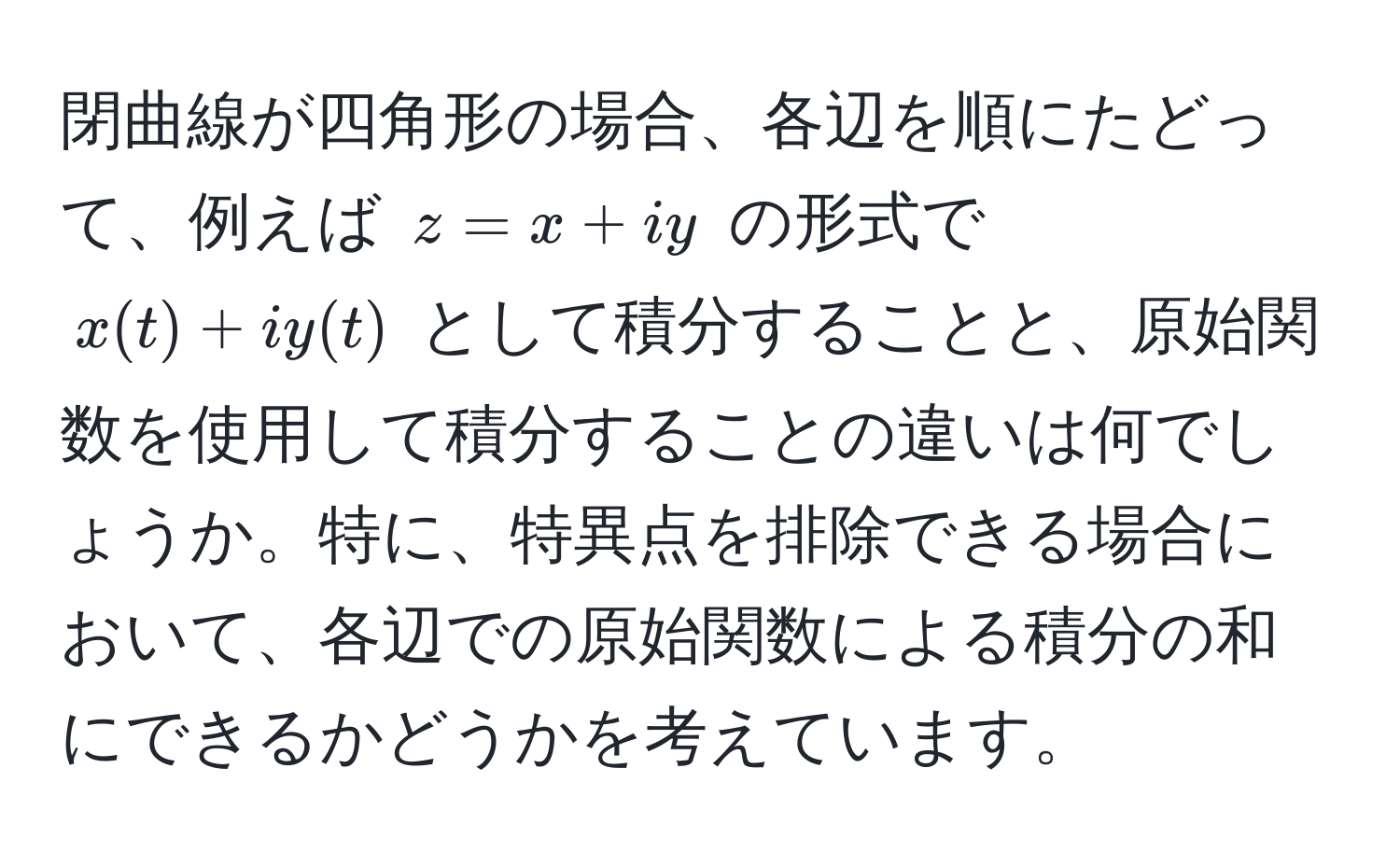 閉曲線が四角形の場合、各辺を順にたどって、例えば $z = x + iy$ の形式で $x(t) + iy(t)$ として積分することと、原始関数を使用して積分することの違いは何でしょうか。特に、特異点を排除できる場合において、各辺での原始関数による積分の和にできるかどうかを考えています。