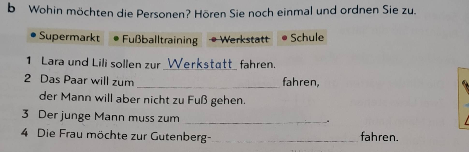 Wohin möchten die Personen? Hören Sie noch einmal und ordnen Sie zu. 
Supermarkt Fußballtraining Werkstatt Schule 
1 Lara und Lili sollen zur _Werkstätt_ fahren. 
2 Das Paar will zum _fahren, 
der Mann will aber nicht zu Fuß gehen. 
3 Der junge Mann muss zum_ 
. 
4 Die Frau möchte zur Gutenberg-_ fahren.