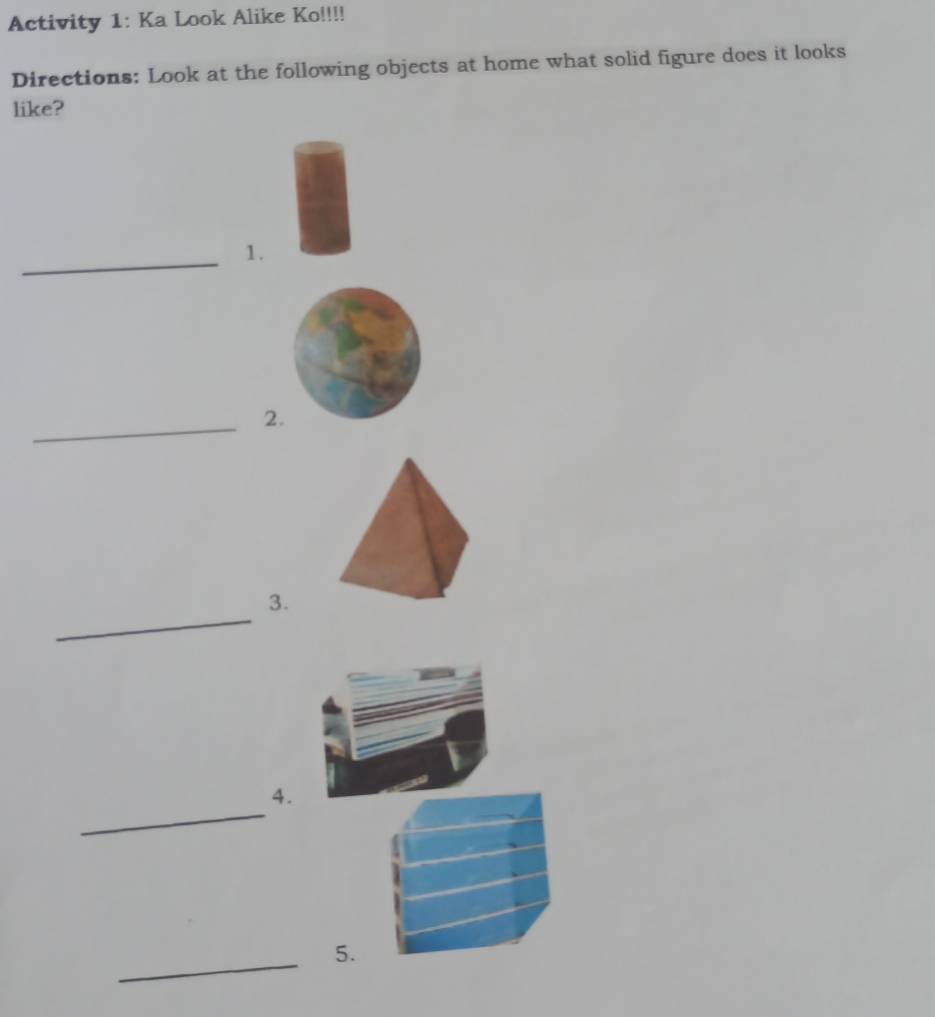 Activity 1: Ka Look Alike Ko!!!! 
Directions: Look at the following objects at home what solid figure does it looks 
like? 
_1. 
_2. 
_ 
3. 
_ 
4. 
_ 
5.