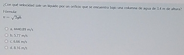 ¿Con qué velocidad sale un liquido por un orificio que se encuentra bajo una columna de agua de 3.4 m de altura?
Fórmula:
v=sqrt(2gh)
a. 4440.89 m/s
b. 5.77 m/s
c. 6.66 m/s
d. 8.16 m/s