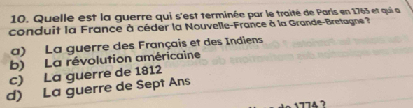 Quelle est la guerre qui s'est terminée par le traité de Paris en 1763 et qui a
conduit la France à céder la Nouvelle-France à la Grande-Bretagne ?
a) La guerre des Français et des Indiens
b) La révolution américaine
c) La guerre de 1812
d) La guerre de Sept Ans