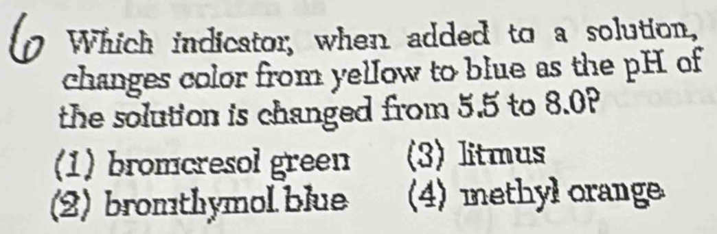 Which indicator, when added to a solution,
changes color from yellow to blue as the pH of
the solution is changed from 5.5 to 8.0?
(1) bromcresol green (3) litmus
(2) bromthymol blue (4) methyl orange