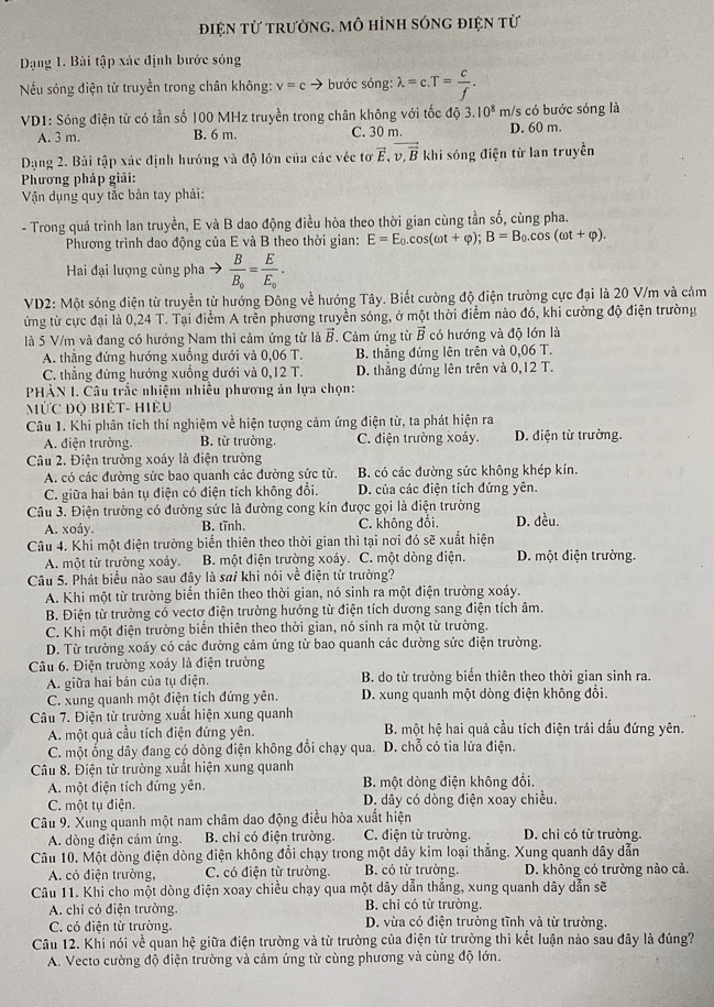 điện từ trưởng, mô hình sóng điện từ
Dạng 1. Bài tập xác định bước sóng
Nếu sóng điện từ truyền trong chân không: v=c bước sóng: lambda =c.T= c/f .
VD1: Sóng điện từ có tần số 100 MHz truyền trong chân không với tốc độ 3.10^8m/ /s có bước sóng là
A. 3 m. B. 6 m. C. 30 m. D. 60 m.
Da ng 2. Bài tập xác định hướng và độ lớn của các véc tơ vector E,vector v,vector B khi sóng điện từ lan truyền
Phương pháp giải:
Vận dụng quy tắc bản tay phải:
- Trong quá trình lan truyền, E và B dao động điều hòa theo thời gian cùng tần số, cùng pha.
Phương trình dao động của E và B theo thời gian: E=E_0.cos (omega t+varphi );B=B_0.cos (omega t+varphi ).
Hai đại lượng cùng pha → frac BB_0=frac EE_0.
VD2: Một sóng điện từ truyền từ hướng Đông về hướng Tây. Biết cường độ điện trường cực đại là 20 V/m và cảm
ứng từ cực đại là 0,24 T. Tại điểm A trên phương truyền sóng, ở một thời điểm nào đó, khi cường độ điện trường
là 5 V/m và đang có hướng Nam thi cảm ứng từ là vector B. Cảm ứng từ vector B có hướng và độ lớn là
A. thẳng đứng hướng xuống dưới và 0,06 T. B. thẳng đứng lên trên và 0,06 T.
C. thẳng đứng hướng xuống dưới và 0,12 T. D. thẳng đứng lên trên và 0.12T.
PHÀN I. Câu trắc nhiệm nhiều phương án lựa chọn:
MỨC Độ BIÊT- HiÊU
Câu 1. Khi phân tích thí nghiệm về hiện tượng cảm ứng điện từ, ta phát hiện ra
A. điện trường. B. từ trường. C. điện trường xoáy. D. điện từ trường.
Câu 2. Điện trường xoáy là điện trường
A. có các đường sức bao quanh các đường sức từ. B. có các đường sức không khép kín.
C. giữa hai bản tụ điện có điện tích không đổi. D. của các điện tích đứng yên.
Câu 3. Điện trường có đường sức là đường cong kín được gọi là điện trường
A. xoáy. B. tĩnh. C. không đổi. D. đều.
Câu 4. Khi một điện trường biến thiên theo thời gian thì tại nơi đó sẽ xuất hiện
A. một từ trường xoáy. B. một điện trường xoáy. C. một dòng điện. D. một điện trường.
Câu 5. Phát biểu nào sau đây là sai khi nói về điện từ trường?
A. Khi một từ trường biến thiên theo thời gian, nó sinh ra một điện trường xoáy.
B. Điện từ trường có vectơ điện trường hướng từ điện tích dương sang điện tích âm.
C. Khi một điện trường biển thiên theo thời gian, nó sinh ra một từ trường.
D. Từ trường xoáy có các đường cảm ứng từ bao quanh các đường sức điện trường.
Câu 6. Điện trường xoáy là điện trường
A. giữa hai bản của tụ điện.  B. do từ trường biển thiên theo thời gian sinh ra.
C. xung quanh một điện tích đứng yên. D. xung quanh một dòng điện không đổi.
Câu 7. Điện từ trường xuất hiện xung quanh
A. một quả cầu tích điện đứng yên. B. một hệ hai quả cầu tích điện trái dấu đứng yên.
C. một ổng dây đang có dòng điện không đổi chạy qua. D. chỗ có tia lửa điện.
Câu 8. Điện từ trường xuất hiện xung quanh
A. một điện tích đứng yên. B. một dòng điện không đổi.
C. một tụ điện. D. dây có dòng điện xoay chiều.
Câu 9. Xung quanh một nam châm dao động điều hòa xuất hiện
A. dòng điện cảm ứng. B. chi có điện trường. C. điện từ trường. D. chỉ có từ trường.
Câu 10. Một dòng điện dòng điện không đổi chạy trong một dây kim loại thẳng. Xung quanh dây dẫn
A. có điện trường, C. có điện từ trường B. có từ trường. D. không có trường nào cả.
Câu 11. Khi cho một dòng điện xoay chiều chạy qua một dây dẫn thẳng, xung quanh dây dẫn sẽ
A. chỉ có điện trường. B. chỉ có từ trường.
C. có điện từ trường. D. vừa có điện trường tĩnh và từ trường.
Câu 12. Khi nói về quan hệ giữa điện trường và từ trường của điện từ trường thì kết luận nào sau đây là đúng?
A. Vecto cường độ điện trường và cảm ứng từ cùng phương và cùng độ lớn.