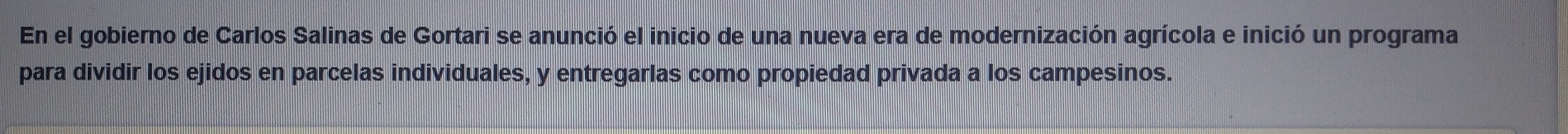 En el gobierno de Carlos Salinas de Gortari se anunció el inicio de una nueva era de modernización agrícola e inició un programa 
para dividir los ejidos en parcelas individuales, y entregarlas como propiedad privada a los campesinos.